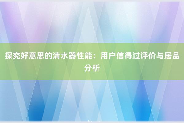 探究好意思的清水器性能：用户信得过评价与居品分析