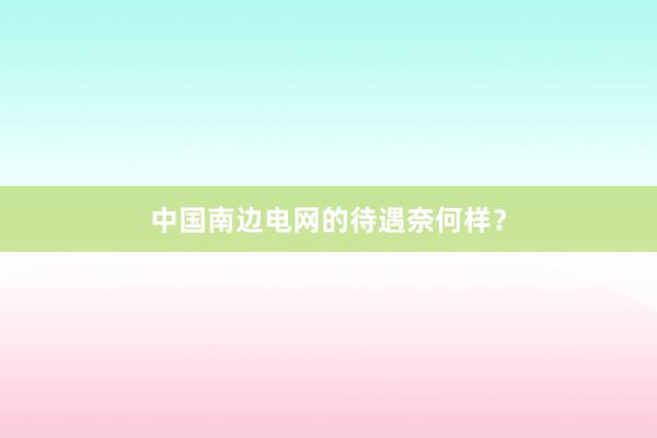 中国南边电网的待遇奈何样？